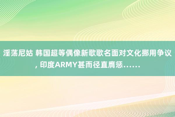 淫荡尼姑 韩国超等偶像新歌歌名面对文化挪用争议， 印度ARMY甚而径直膺惩……