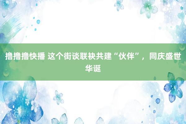 撸撸撸快播 这个街谈联袂共建“伙伴”，同庆盛世华诞