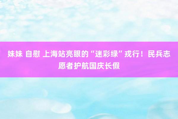 妹妹 自慰 上海站亮眼的“迷彩绿”戎行！民兵志愿者护航国庆长假