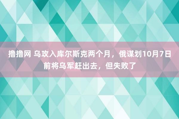 撸撸网 乌攻入库尔斯克两个月，俄谋划10月7日前将乌军赶出去，但失败了