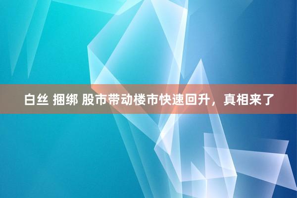 白丝 捆绑 股市带动楼市快速回升，真相来了