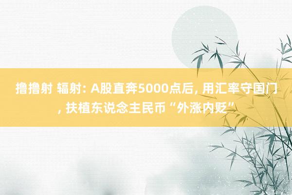 撸撸射 辐射: A股直奔5000点后， 用汇率守国门， 扶植东说念主民币“外涨内贬”