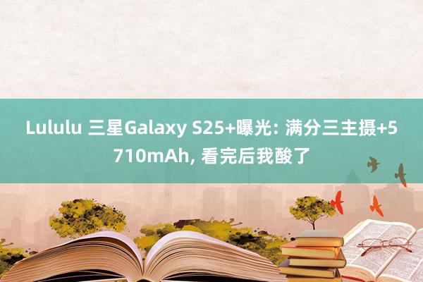 Lululu 三星Galaxy S25+曝光: 满分三主摄+5710mAh， 看完后我酸了