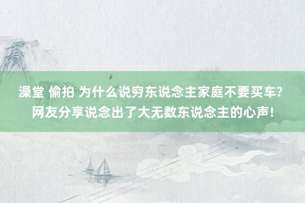 澡堂 偷拍 为什么说穷东说念主家庭不要买车? 网友分享说念出了大无数东说念主的心声!