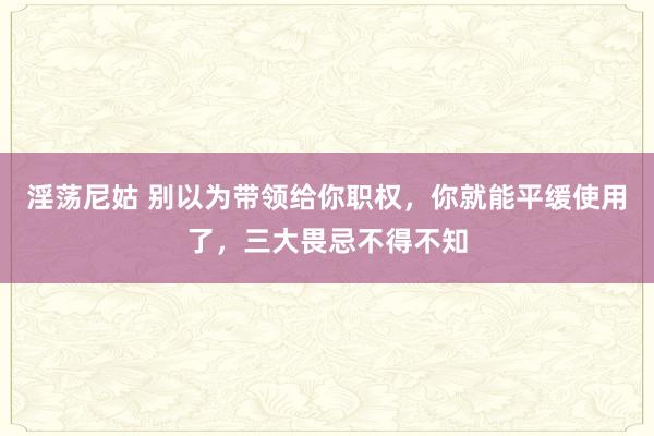 淫荡尼姑 别以为带领给你职权，你就能平缓使用了，三大畏忌不得不知