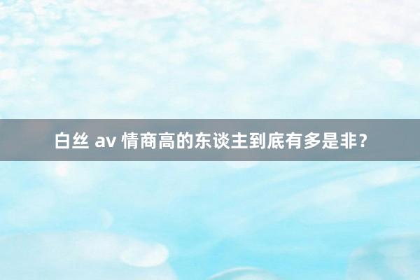 白丝 av 情商高的东谈主到底有多是非？