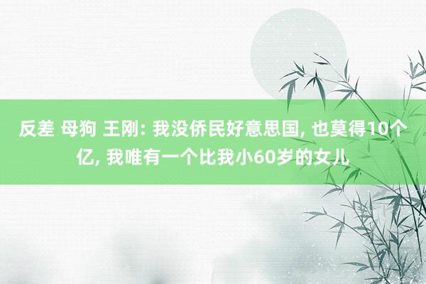 反差 母狗 王刚: 我没侨民好意思国， 也莫得10个亿， 我唯有一个比我小60岁的女儿