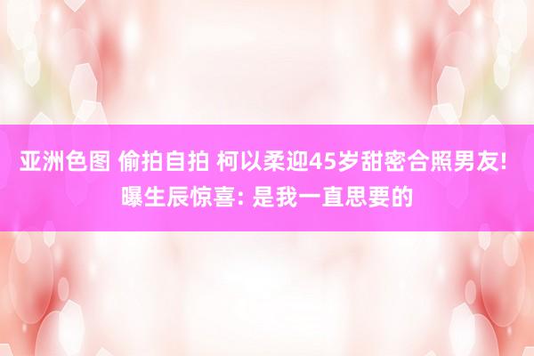 亚洲色图 偷拍自拍 柯以柔迎45岁甜密合照男友! 曝生辰惊喜: 是我一直思要的