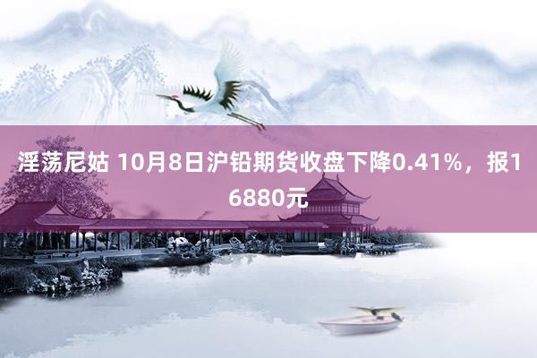 淫荡尼姑 10月8日沪铅期货收盘下降0.41%，报16880元