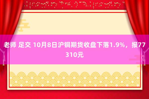 老师 足交 10月8日沪铜期货收盘下落1.9%，报77310元