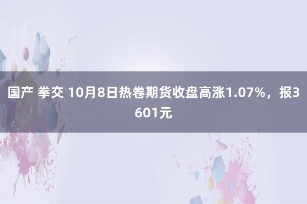 国产 拳交 10月8日热卷期货收盘高涨1.07%，报3601元