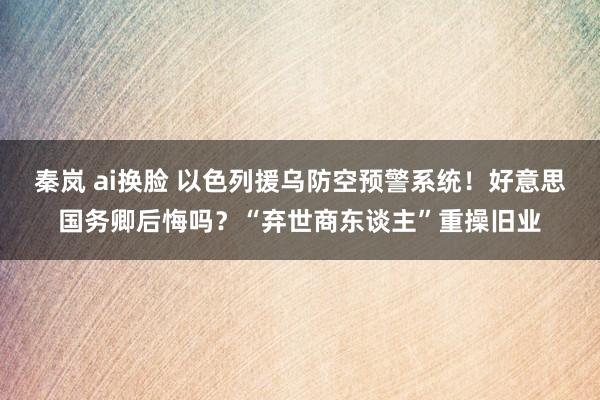 秦岚 ai换脸 以色列援乌防空预警系统！好意思国务卿后悔吗？“弃世商东谈主”重操旧业