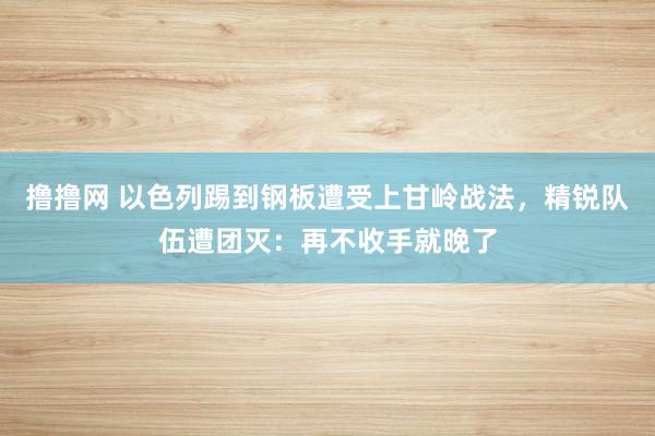 撸撸网 以色列踢到钢板遭受上甘岭战法，精锐队伍遭团灭：再不收手就晚了