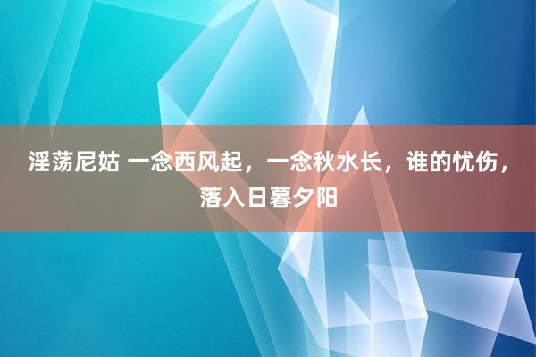 淫荡尼姑 一念西风起，一念秋水长，谁的忧伤，落入日暮夕阳