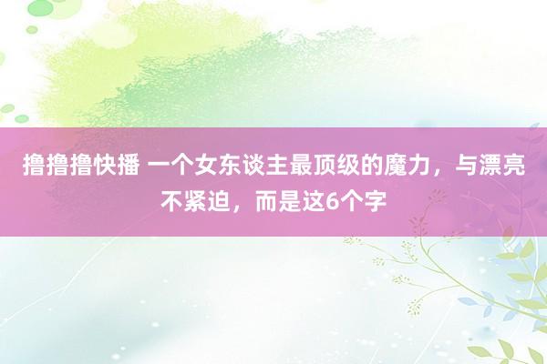 撸撸撸快播 一个女东谈主最顶级的魔力，与漂亮不紧迫，而是这6个字