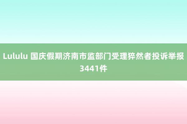 Lululu 国庆假期济南市监部门受理猝然者投诉举报3441件