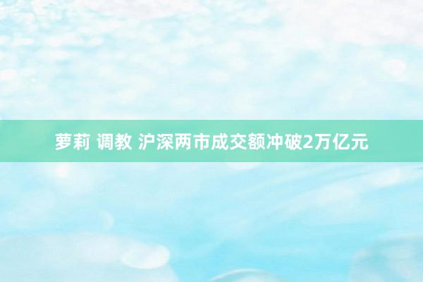 萝莉 调教 沪深两市成交额冲破2万亿元