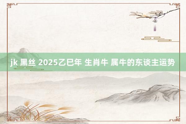 jk 黑丝 2025乙巳年 生肖牛 属牛的东谈主运势