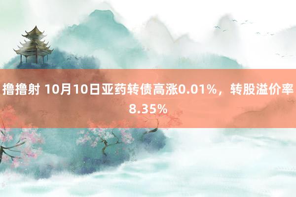 撸撸射 10月10日亚药转债高涨0.01%，转股溢价率8.35%