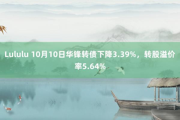 Lululu 10月10日华锋转债下降3.39%，转股溢价率5.64%