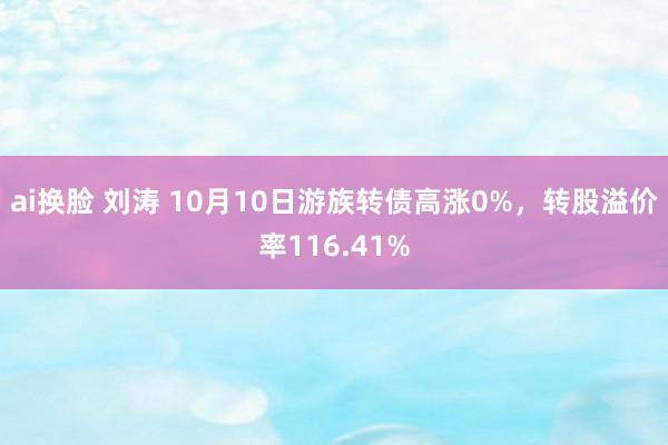 ai换脸 刘涛 10月10日游族转债高涨0%，转股溢价率116.41%