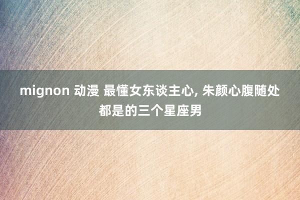 mignon 动漫 最懂女东谈主心， 朱颜心腹随处都是的三个星座男