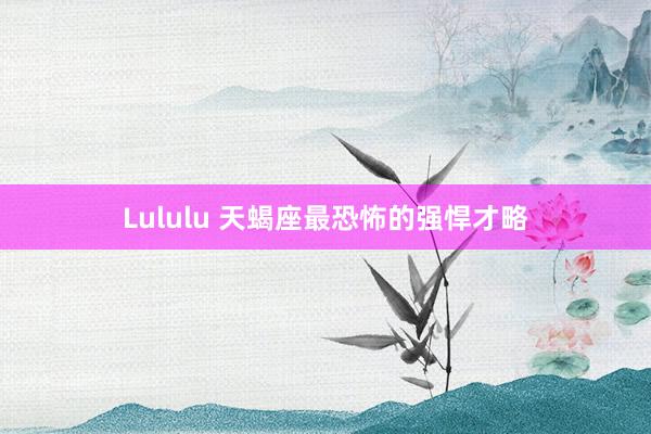 Lululu 天蝎座最恐怖的强悍才略