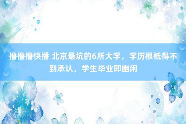 撸撸撸快播 北京最坑的6所大学，学历根柢得不到承认，学生毕业即幽闲