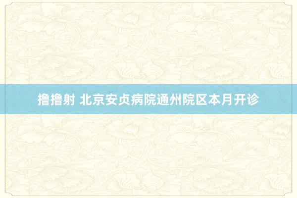 撸撸射 北京安贞病院通州院区本月开诊