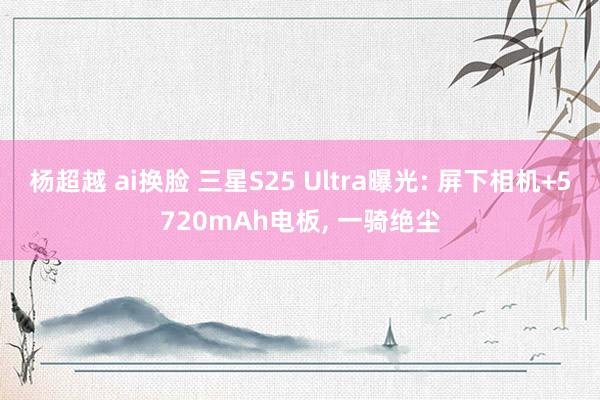 杨超越 ai换脸 三星S25 Ultra曝光: 屏下相机+5720mAh电板， 一骑绝尘