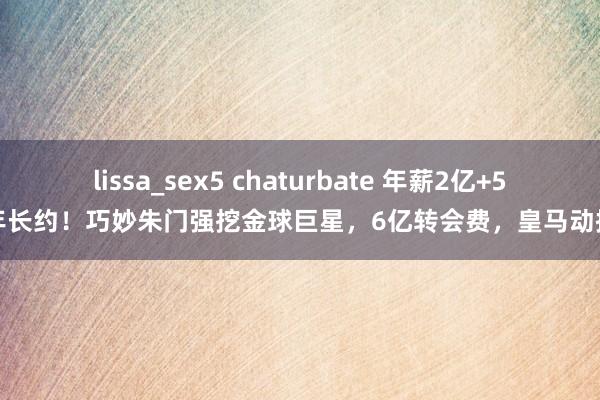 lissa_sex5 chaturbate 年薪2亿+5年长约！巧妙朱门强挖金球巨星，6亿转会费，皇马动摇