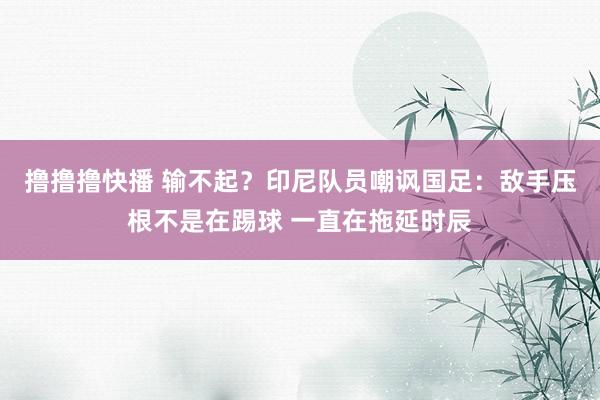 撸撸撸快播 输不起？印尼队员嘲讽国足：敌手压根不是在踢球 一直在拖延时辰