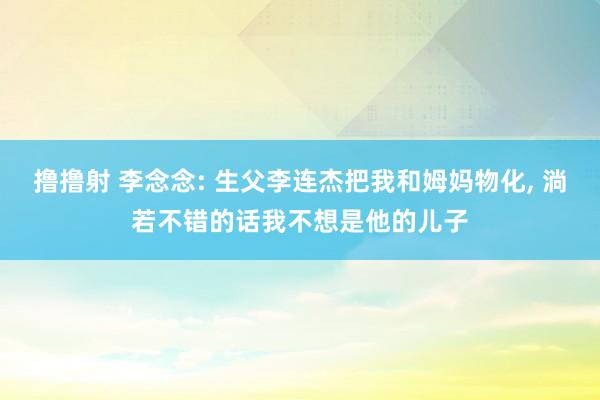 撸撸射 李念念: 生父李连杰把我和姆妈物化， 淌若不错的话我不想是他的儿子