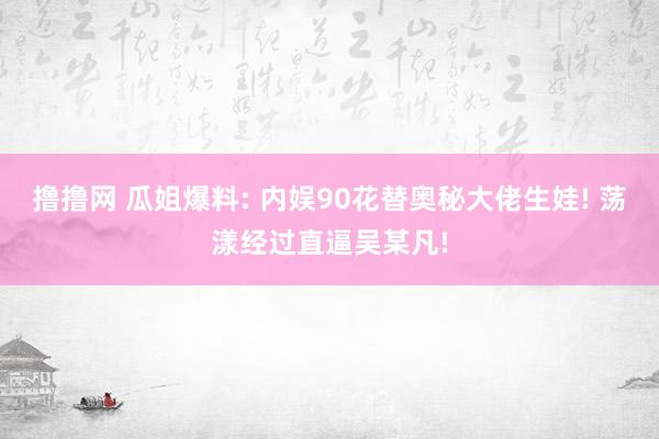 撸撸网 瓜姐爆料: 内娱90花替奥秘大佬生娃! 荡漾经过直逼吴某凡!