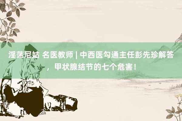 淫荡尼姑 名医教师 | 中西医勾通主任彭先珍解答，甲状腺结节的七个危害！