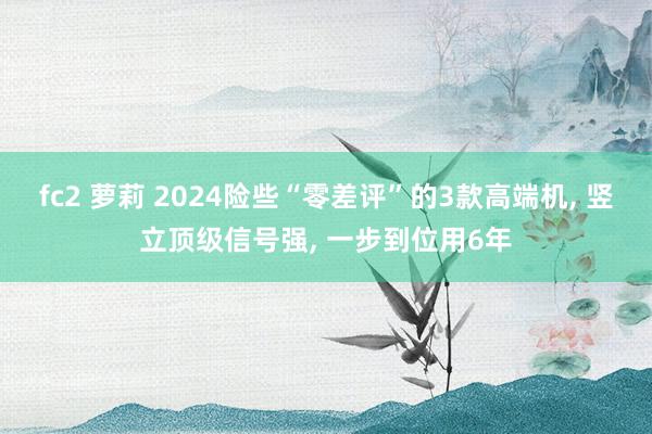 fc2 萝莉 2024险些“零差评”的3款高端机， 竖立顶级信号强， 一步到位用6年