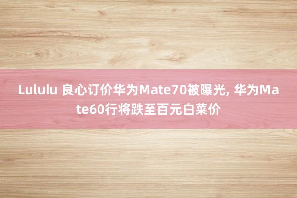 Lululu 良心订价华为Mate70被曝光， 华为Mate60行将跌至百元白菜价