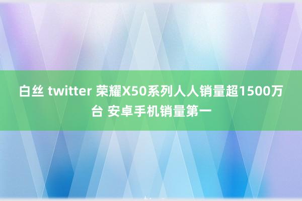 白丝 twitter 荣耀X50系列人人销量超1500万台 安卓手机销量第一