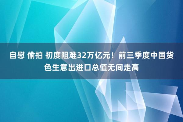 自慰 偷拍 初度阻难32万亿元！前三季度中国货色生意出进口总值无间走高