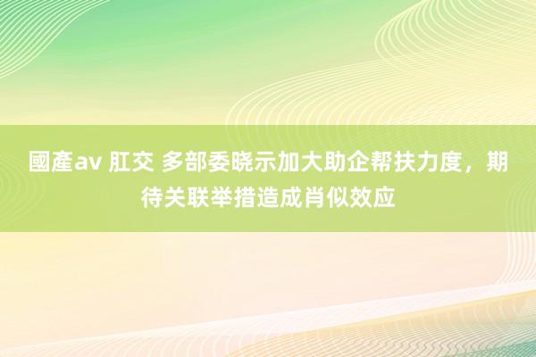 國產av 肛交 多部委晓示加大助企帮扶力度，期待关联举措造成肖似效应