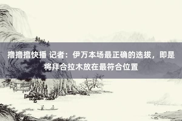 撸撸撸快播 记者：伊万本场最正确的选拔，即是将拜合拉木放在最符合位置