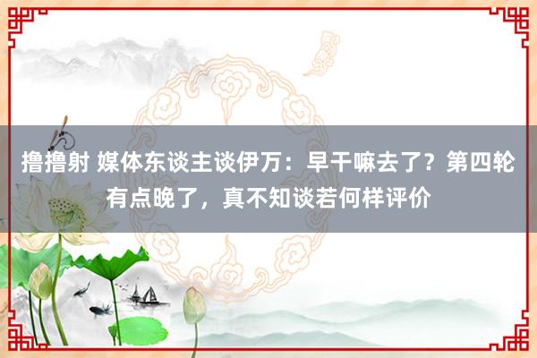 撸撸射 媒体东谈主谈伊万：早干嘛去了？第四轮有点晚了，真不知谈若何样评价