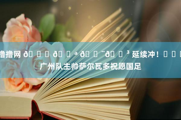 撸撸网 👏💪 🇨🇳 延续冲！​​​广州队主帅萨尔瓦多祝愿国足