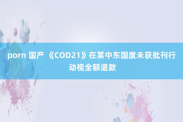 porn 国产 《COD21》在某中东国度未获批刊行 动视全额退款