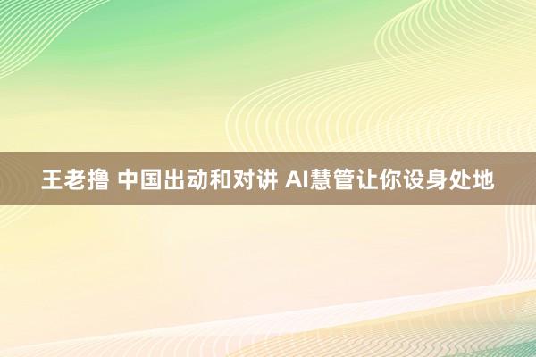 王老撸 中国出动和对讲 AI慧管让你设身处地