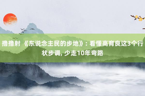 撸撸射 《东说念主民的步地》: 看懂高育良这3个行状步调， 少走10年弯路