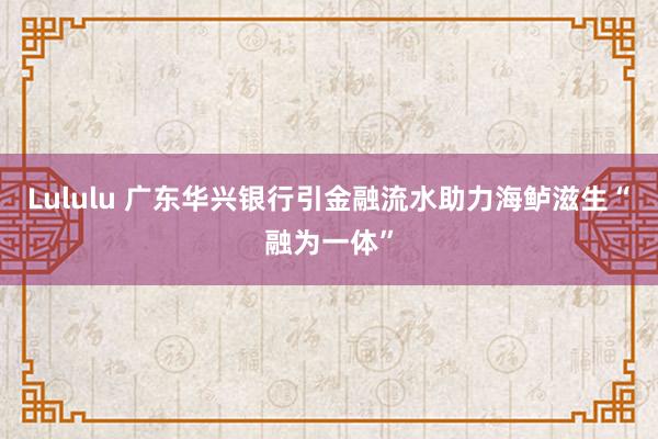 Lululu 广东华兴银行引金融流水助力海鲈滋生“融为一体”