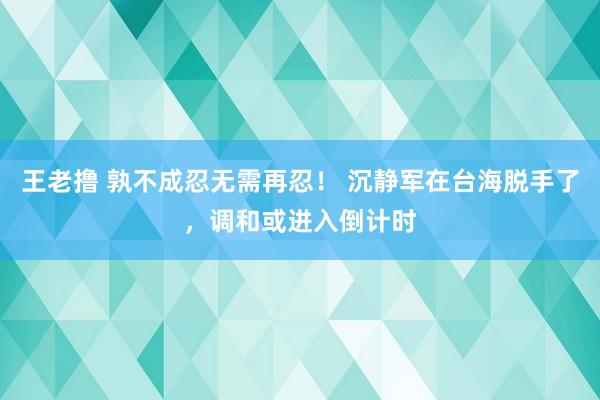 王老撸 孰不成忍无需再忍！ 沉静军在台海脱手了，调和或进入倒计时