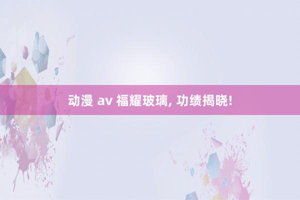 动漫 av 福耀玻璃， 功绩揭晓!