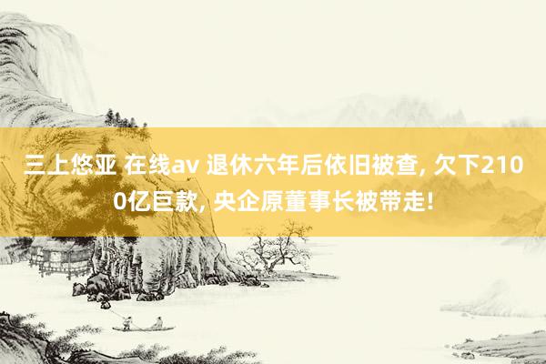 三上悠亚 在线av 退休六年后依旧被查， 欠下2100亿巨款， 央企原董事长被带走!